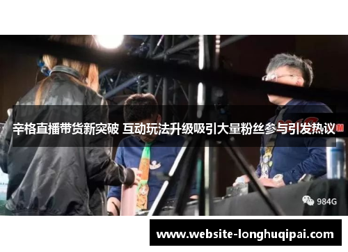 辛格直播带货新突破 互动玩法升级吸引大量粉丝参与引发热议